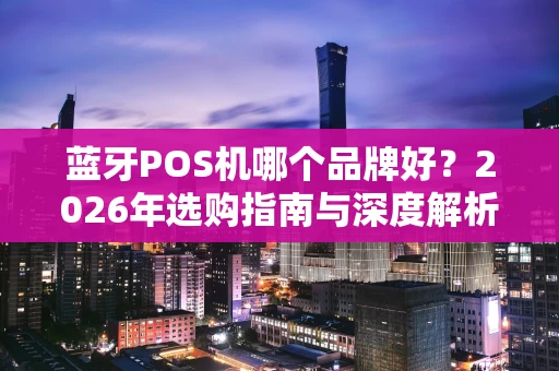 蓝牙POS机哪个品牌好?2026年选购指南与深度解析 蓝牙POS机哪个品牌好?2026年选购指南与深度解析