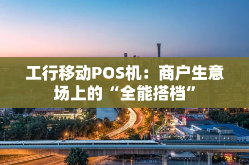 工行移动POS机:商户生意场上的“全能搭档” 工行移动POS机:商户生意场上的“全能搭档”