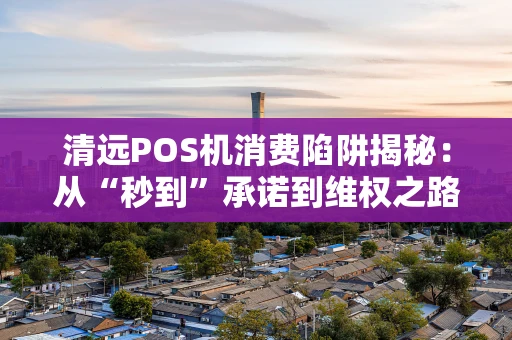 清远POS机消费陷阱揭秘：从“秒到”承诺到维权之路