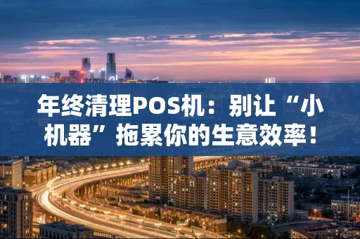年终清理POS机：别让“小机器”拖累你的生意效率！