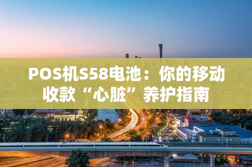 POS机S58电池:你的移动收款“心脏”养护指南 POS机S58电池:你的移动收款“心脏”养护指南