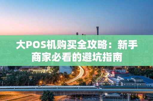 大POS机购买全攻略:新手商家必看的避坑指南 大POS机购买全攻略:新手商家必看的避坑指南