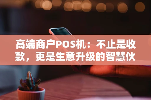 高端商户POS机：不止是收款，更是生意升级的智慧伙伴