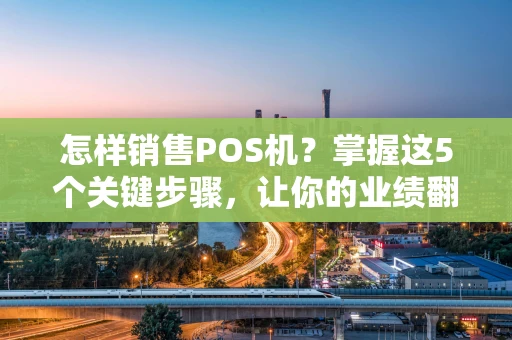 怎样销售POS机?掌握这5个关键步骤,让你的业绩翻倍! 怎样销售POS机?掌握这5个关键步骤,让你的业绩翻倍!