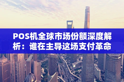 POS机全球市场份额深度解析：谁在主导这场支付革命？