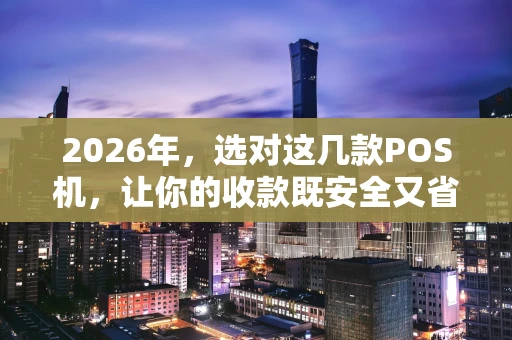 2026年,选对这几款POS机,让你的收款既安全又省心 2026年,选对这几款POS机,让你的收款既安全又省心