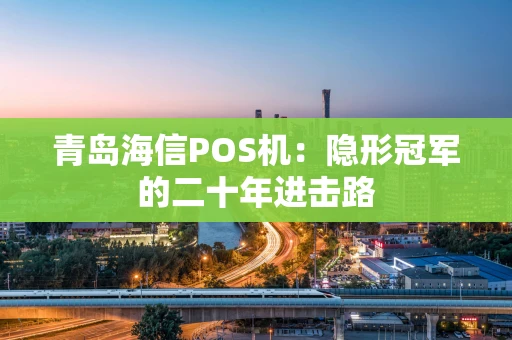 青岛海信POS机:隐形冠军的二十年进击路 青岛海信POS机:隐形冠军的二十年进击路