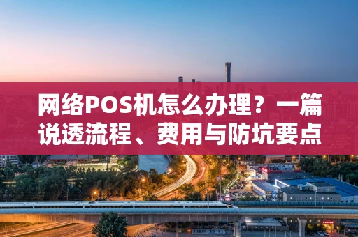 网络POS机怎么办理?一篇说透流程、费用与防坑要点 网络POS机怎么办理?一篇说透流程、费用与防坑要点