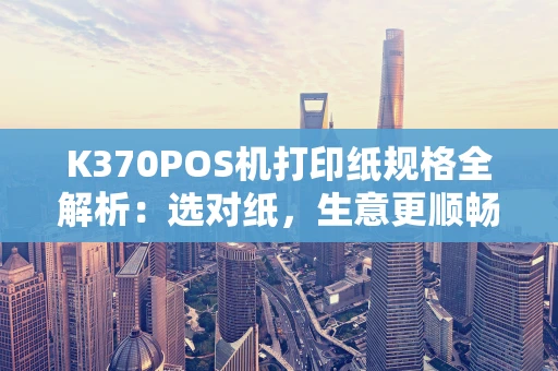 K370POS机打印纸规格全解析:选对纸,生意更顺畅! K370POS机打印纸规格全解析:选对纸,生意更顺畅!