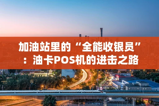 加油站里的“全能收银员”:油卡POS机的进击之路 加油站里的“全能收银员”:油卡POS机的进击之路