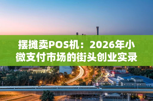 摆摊卖POS机：2026年小微支付市场的街头创业实录