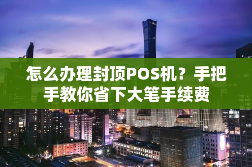 怎么办理封顶POS机？手把手教你省下大笔手续费