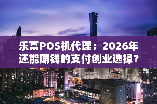乐富POS机代理：2026年还能赚钱的支付创业选择？