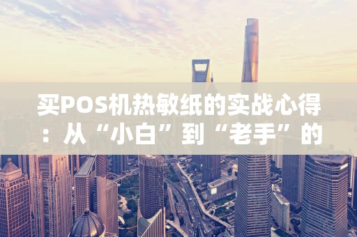 买POS机热敏纸的实战心得：从“小白”到“老手”的踩坑指南
