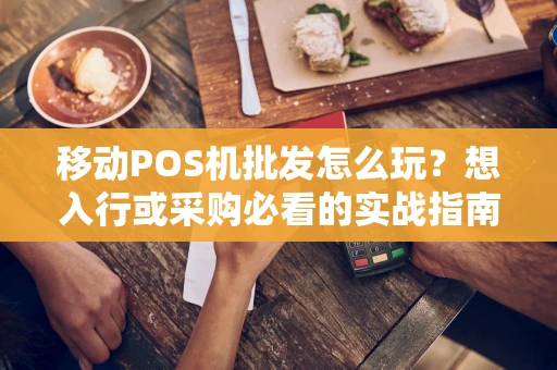 移动POS机批发怎么玩？想入行或采购必看的实战指南