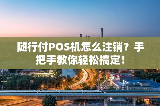 随行付POS机怎么注销？手把手教你轻松搞定！