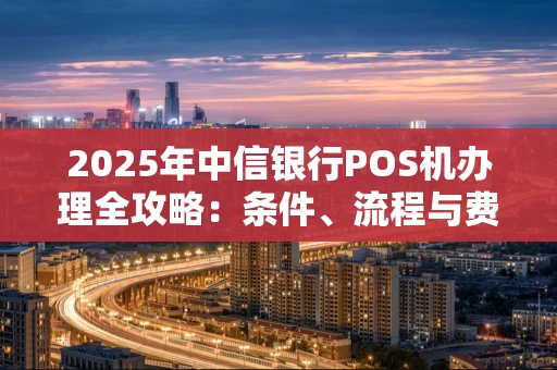 2025年中信银行POS机办理全攻略：条件、流程与费用详解