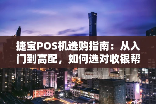 捷宝POS机选购指南：从入门到高配，如何选对收银帮手？