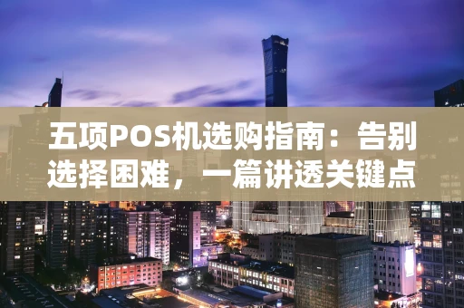 五项POS机选购指南：告别选择困难，一篇讲透关键点