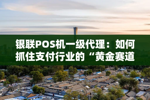 银联POS机一级代理：如何抓住支付行业的“黄金赛道”？