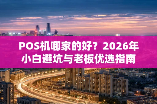 POS机哪家的好？2026年小白避坑与老板优选指南