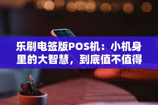 乐刷电签版POS机：小机身里的大智慧，到底值不值得入手？