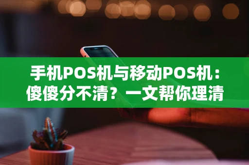 手机POS机与移动POS机：傻傻分不清？一文帮你理清门道！