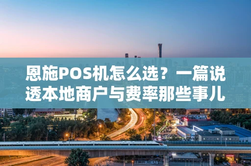 恩施POS机怎么选？一篇说透本地商户与费率那些事儿