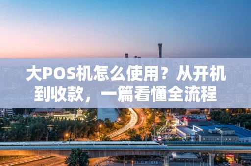 大POS机怎么使用？从开机到收款，一篇看懂全流程