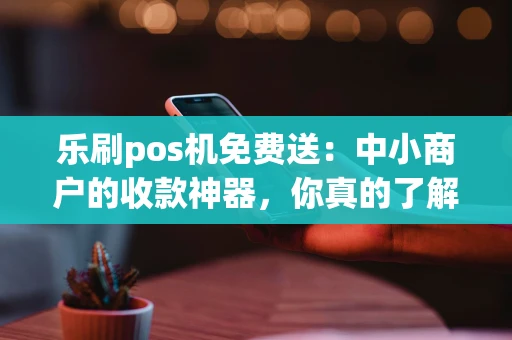 乐刷pos机免费送：中小商户的收款神器，你真的了解吗？
