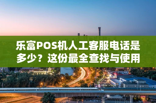 乐富POS机人工客服电话是多少？这份最全查找与使用指南请收好