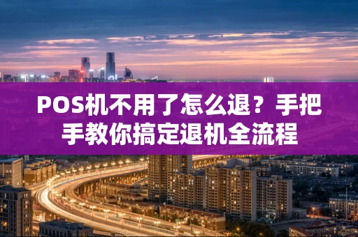 POS机不用了怎么退？手把手教你搞定退机全流程