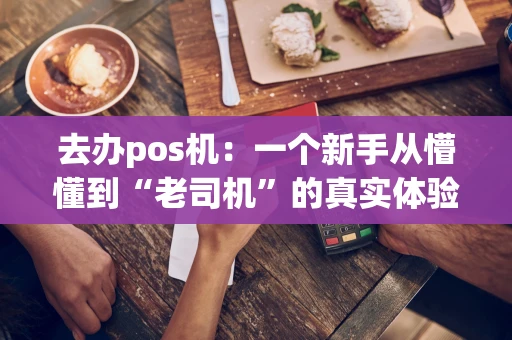 去办pos机：一个新手从懵懂到“老司机”的真实体验