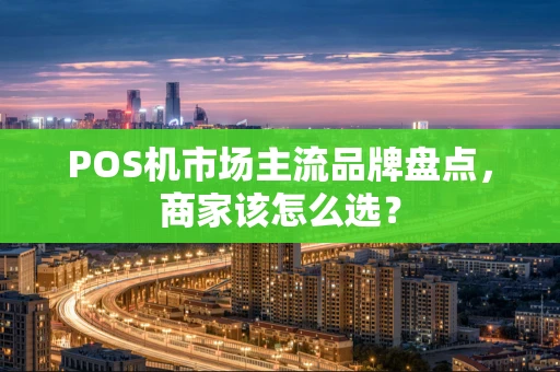 POS机市场主流品牌盘点，商家该怎么选？