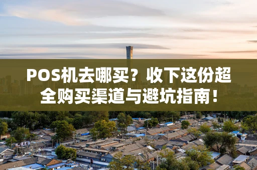 POS机去哪买？收下这份超全购买渠道与避坑指南！