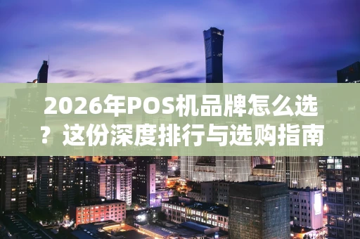 2026年POS机品牌怎么选？这份深度排行与选购指南请收好