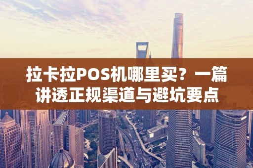 拉卡拉POS机哪里买？一篇讲透正规渠道与避坑要点