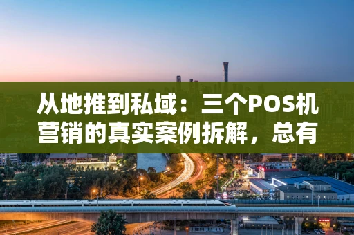 从地推到私域：三个POS机营销的真实案例拆解，总有一个能启发你
