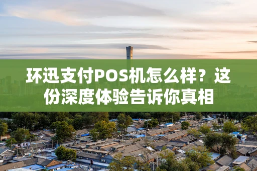 环迅支付POS机怎么样？这份深度体验告诉你真相