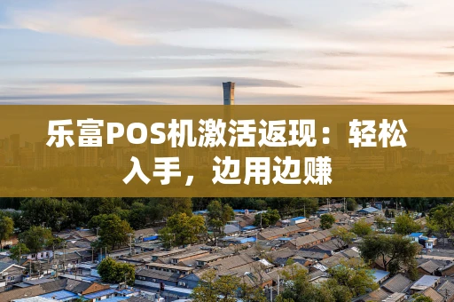 乐富POS机激活返现：轻松入手，边用边赚