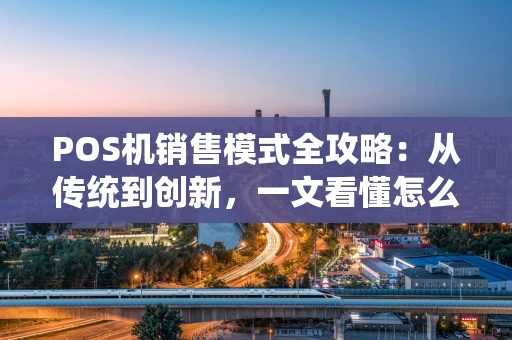 POS机销售模式全攻略：从传统到创新，一文看懂怎么“卖”