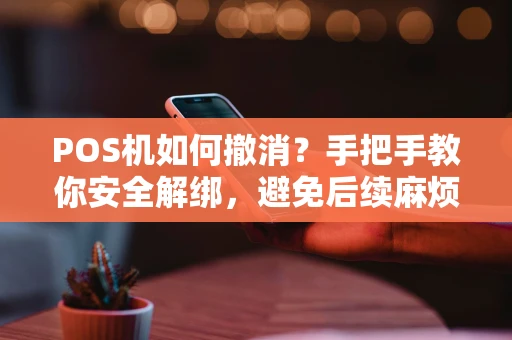 POS机如何撤消？手把手教你安全解绑，避免后续麻烦