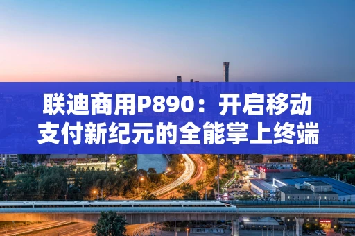 联迪商用P890：开启移动支付新纪元的全能掌上终端