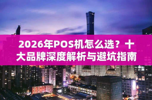 2026年POS机怎么选？十大品牌深度解析与避坑指南