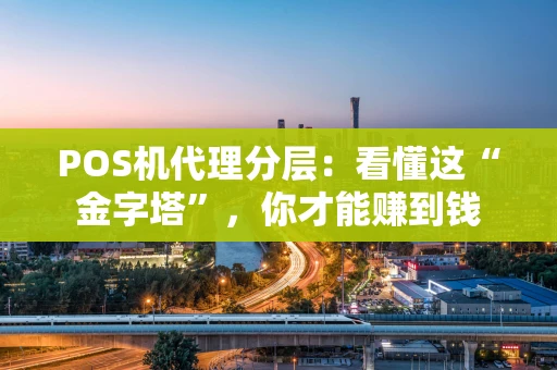 POS机代理分层：看懂这“金字塔”，你才能赚到钱