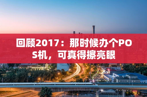 回顾2017：那时候办个POS机，可真得擦亮眼