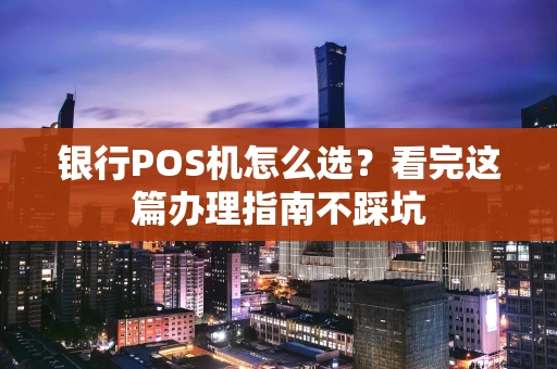 银行POS机怎么选？看完这篇办理指南不踩坑