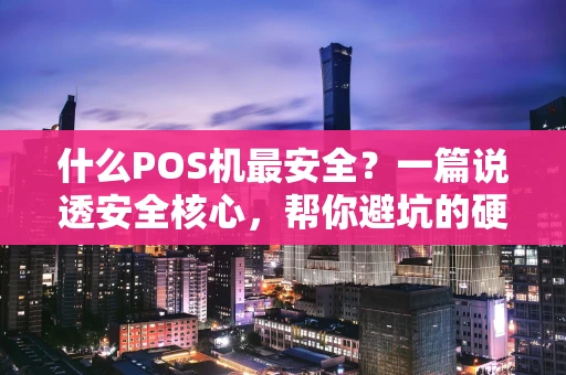 什么POS机最安全？一篇说透安全核心，帮你避坑的硬核指南