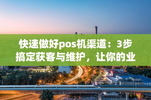 快速做好pos机渠道：3步搞定获客与维护，让你的业务跑起来！