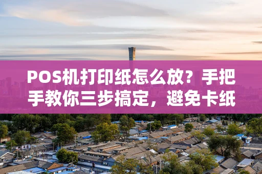 POS机打印纸怎么放？手把手教你三步搞定，避免卡纸和浪费